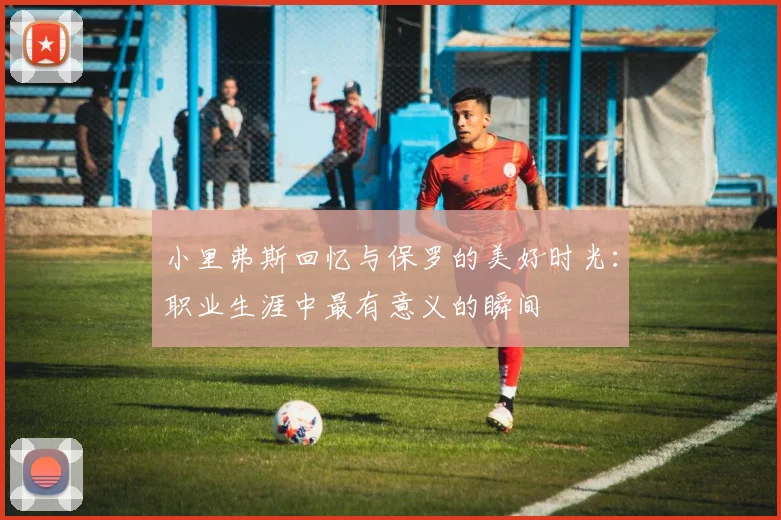 小里弗斯回忆与保罗的美好时光：职业生涯中最有意义的瞬间