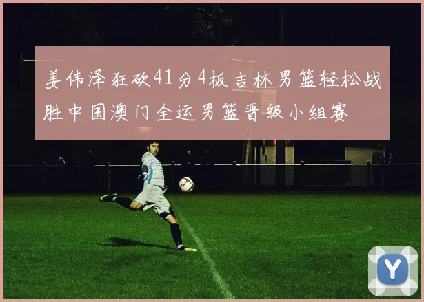 姜伟泽狂砍41分4板吉林男篮轻松战胜中国澳门全运男篮晋级小组赛