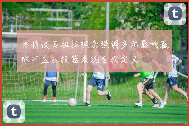 怀特谈马祖拉理念强调多元影响赢球不应以投篮表现自我定义
