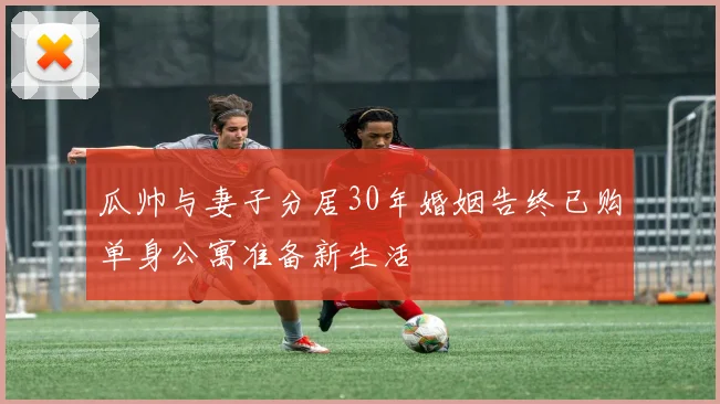 瓜帅与妻子分居30年婚姻告终已购单身公寓准备新生活