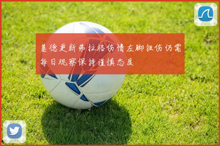 基德更新弗拉格伤情左脚扭伤仍需每日观察保持谨慎态度
