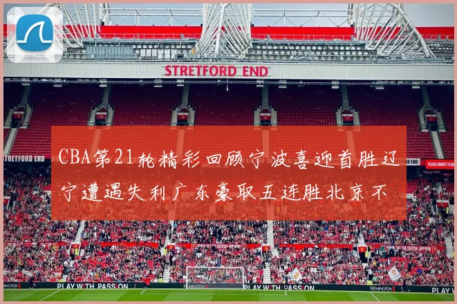 CBA第21轮精彩回顾宁波喜迎首胜辽宁遭遇失利广东豪取五连胜北京不敌天津江苏力克新疆