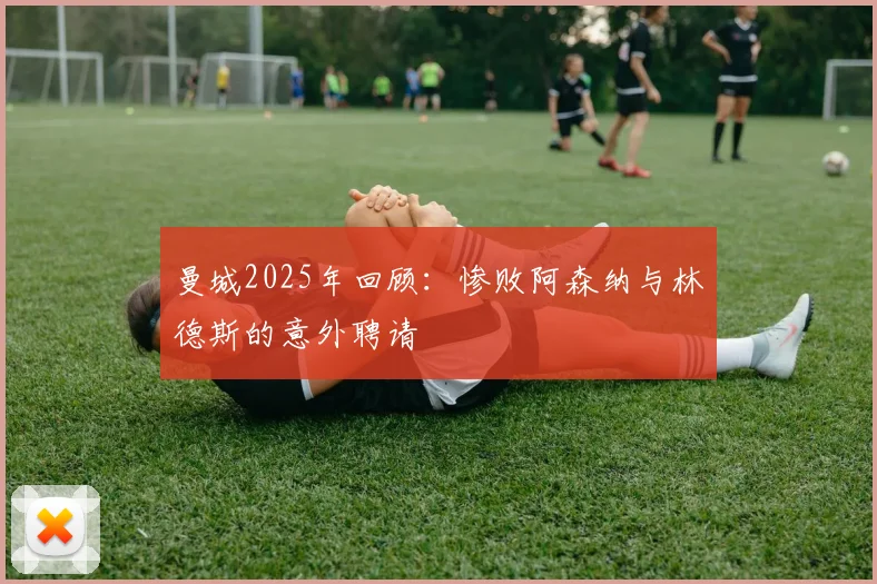 曼城2025年回顾：惨败阿森纳与林德斯的意外聘请