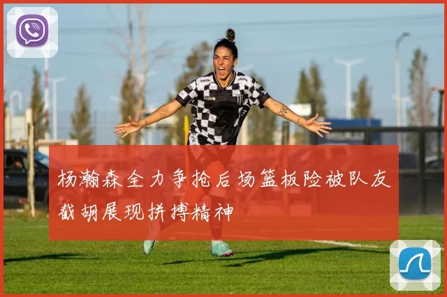 杨瀚森全力争抢后场篮板险被队友截胡展现拼搏精神