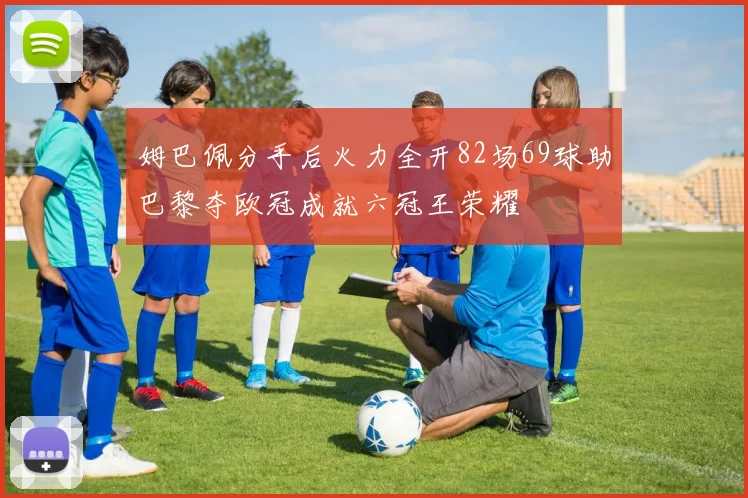 姆巴佩分手后火力全开82场69球助巴黎夺欧冠成就六冠王荣耀