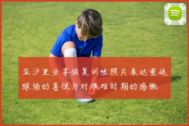 亚沙里分享恢复训练照片表达重返球场的喜悦与对艰难时期的感慨
