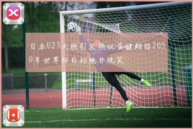 日本U23大胜引发热议黄健翔称2050年世界杯目标绝非玩笑
