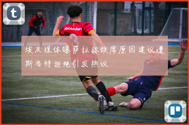 埃及媒体曝萨拉赫缺席原因建议遭斯洛特拒绝引发热议