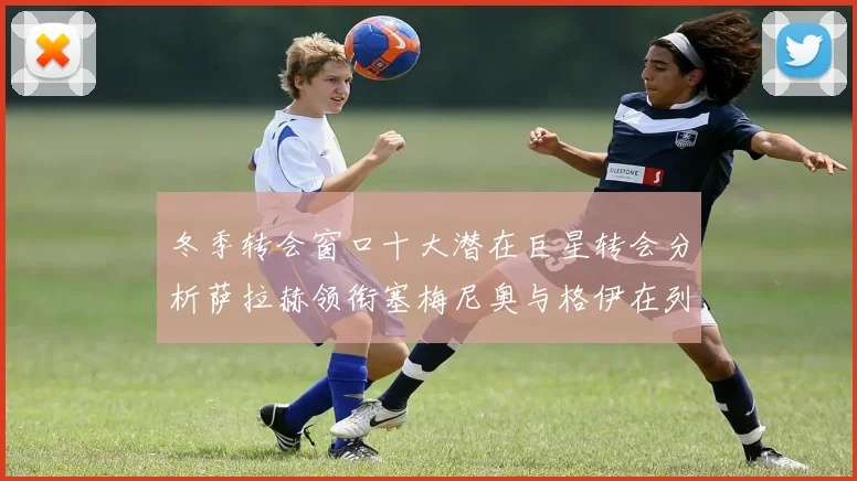 冬季转会窗口十大潜在巨星转会分析萨拉赫领衔塞梅尼奥与格伊在列