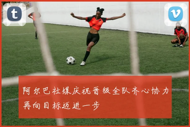 阿尔巴社媒庆祝晋级全队齐心协力再向目标迈进一步