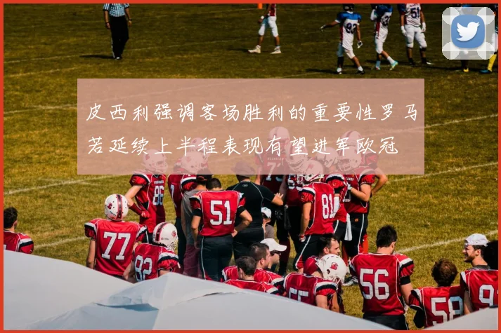 皮西利强调客场胜利的重要性罗马若延续上半程表现有望进军欧冠