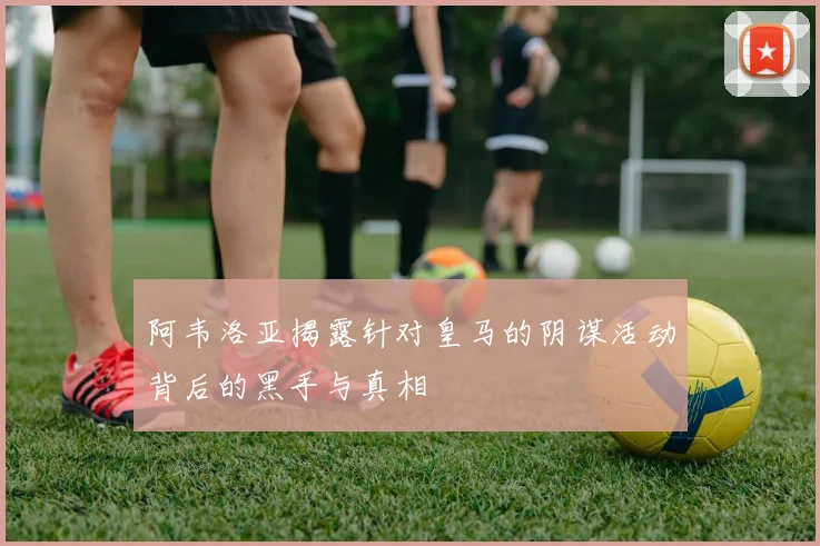 阿韦洛亚揭露针对皇马的阴谋活动背后的黑手与真相