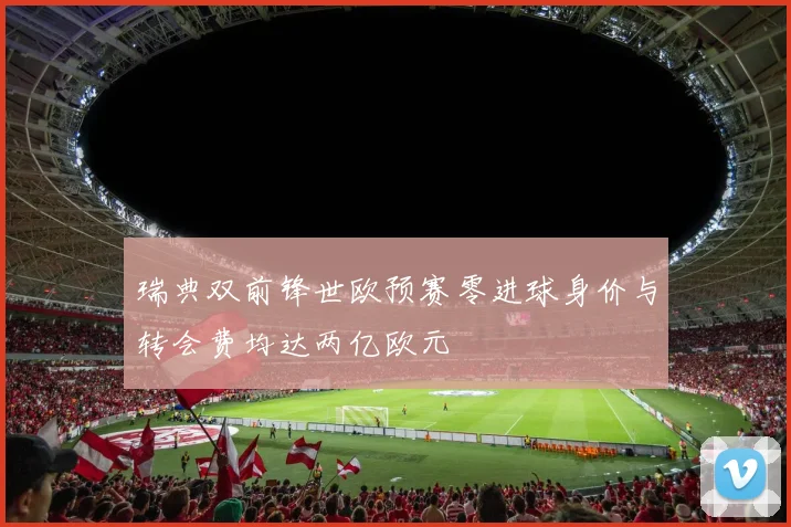 瑞典双前锋世欧预赛零进球身价与转会费均达两亿欧元