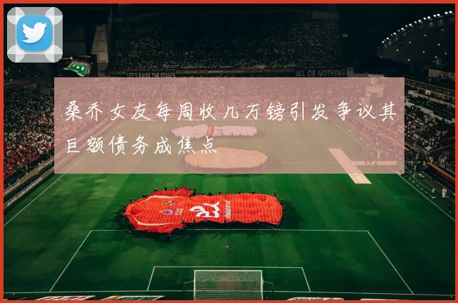 桑乔女友每周收几万镑引发争议其巨额债务成焦点