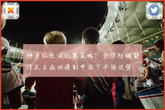神户队长谈比赛策略：坚守防线静待反击成功遏制申花下半场攻势