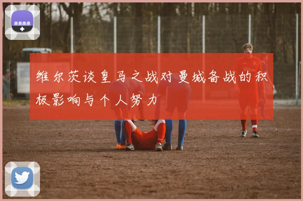 维尔茨谈皇马之战对曼城备战的积极影响与个人努力