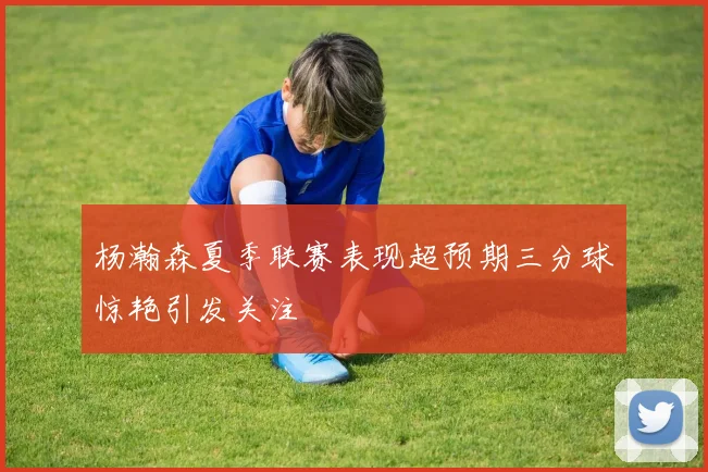 杨瀚森夏季联赛表现超预期三分球惊艳引发关注