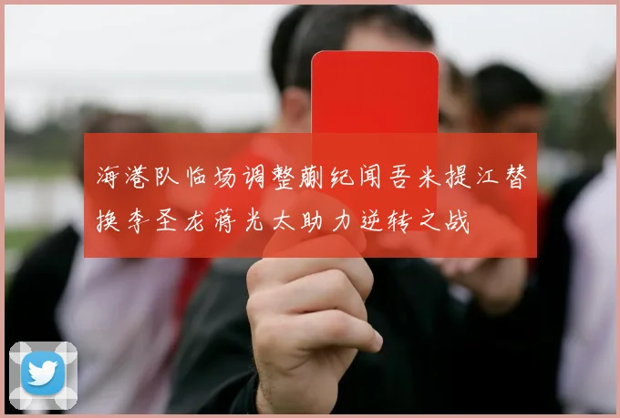 海港队临场调整蒯纪闻吾米提江替换李圣龙蒋光太助力逆转之战