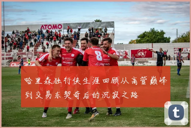 哈里森独行侠生涯回顾从高管巅峰到交易东契奇后的沉寂之路