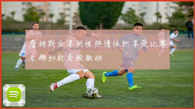 詹姆斯分享训练热情依然享受比赛乐趣如新秀般激动