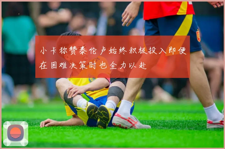 小卡称赞泰伦卢始终积极投入即便在困难决策时也全力以赴