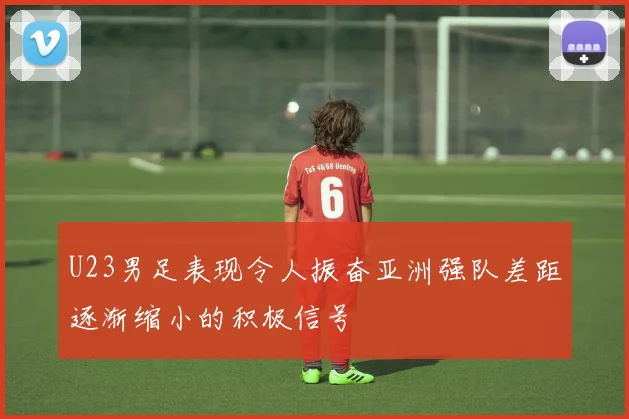U23男足表现令人振奋亚洲强队差距逐渐缩小的积极信号