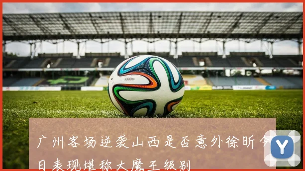 广州客场逆袭山西是否意外徐昕今日表现堪称大魔王级别