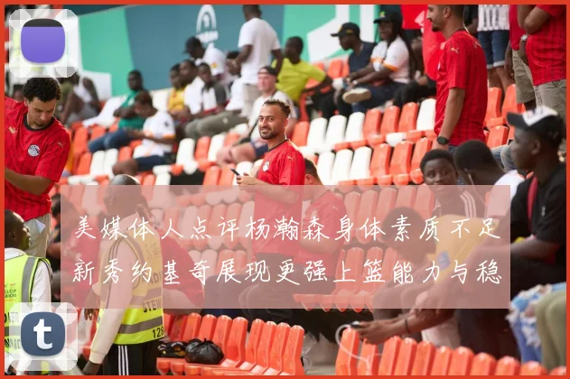 美媒体人点评杨瀚森身体素质不足新秀约基奇展现更强上篮能力与稳定性