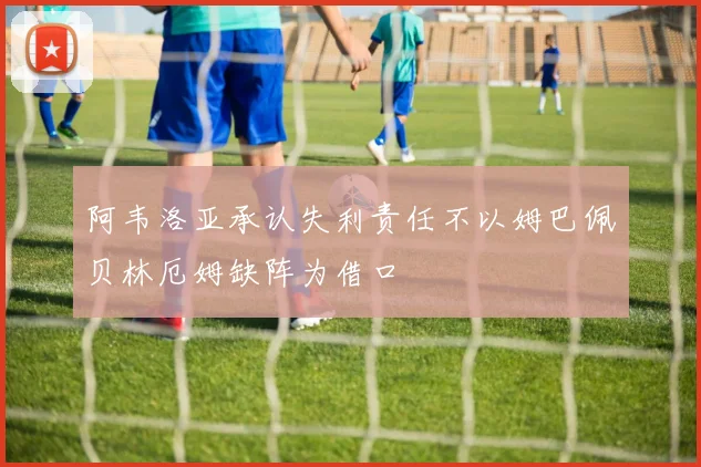 阿韦洛亚承认失利责任不以姆巴佩贝林厄姆缺阵为借口