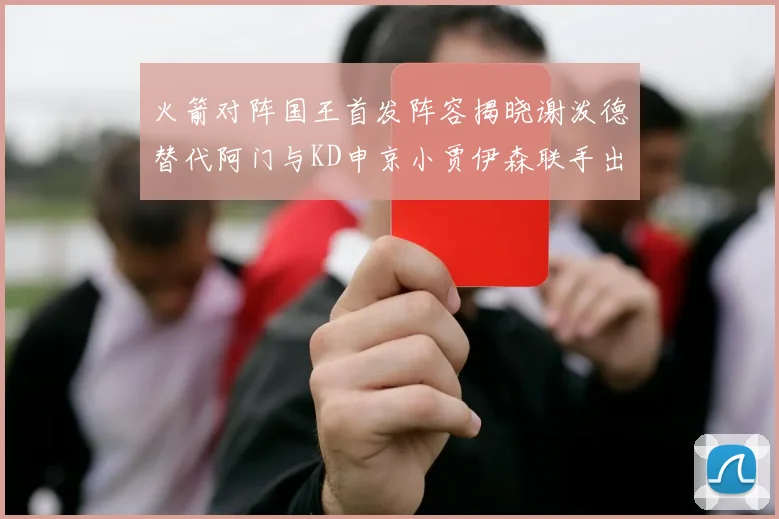 火箭对阵国王首发阵容揭晓谢泼德替代阿门与KD申京小贾伊森联手出战