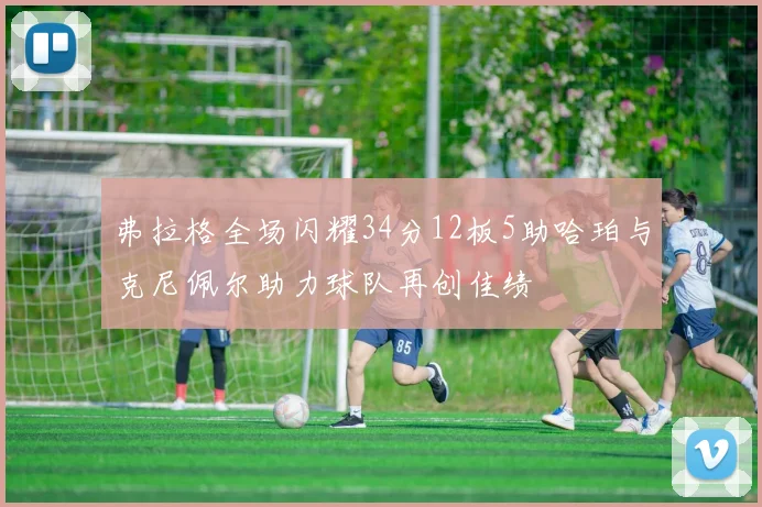 弗拉格全场闪耀34分12板5助哈珀与克尼佩尔助力球队再创佳绩