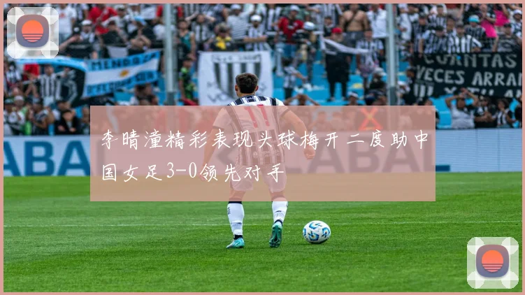 李晴潼精彩表现头球梅开二度助中国女足3-0领先对手