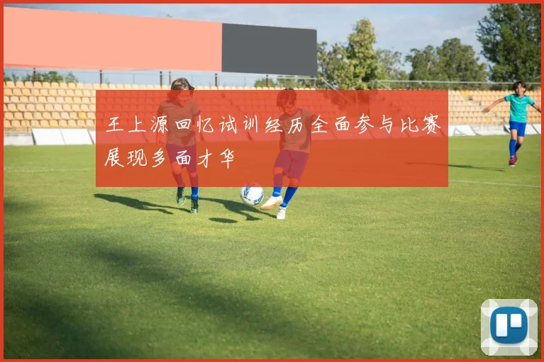 王上源回忆试训经历全面参与比赛展现多面才华