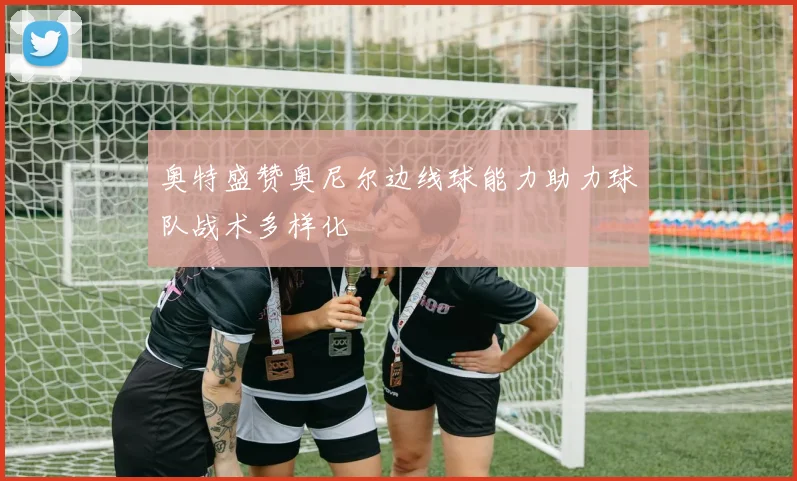 奥特盛赞奥尼尔边线球能力助力球队战术多样化
