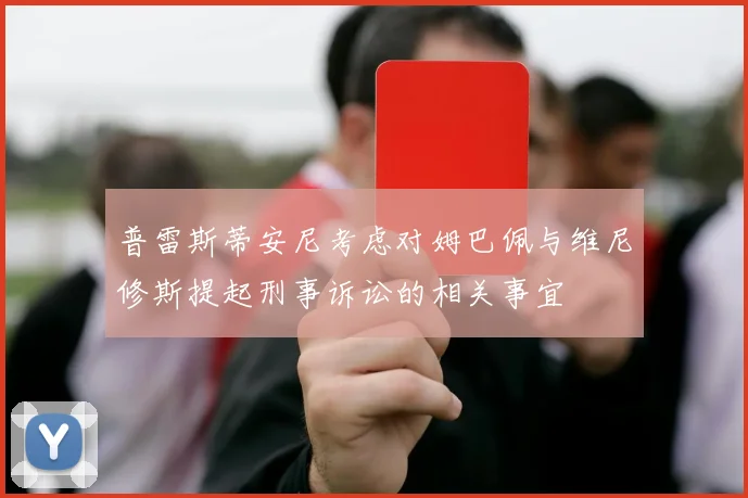 普雷斯蒂安尼考虑对姆巴佩与维尼修斯提起刑事诉讼的相关事宜