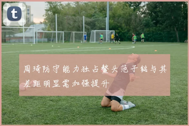 周琦防守能力独占鳌头范子铭与其差距明显需加强提升