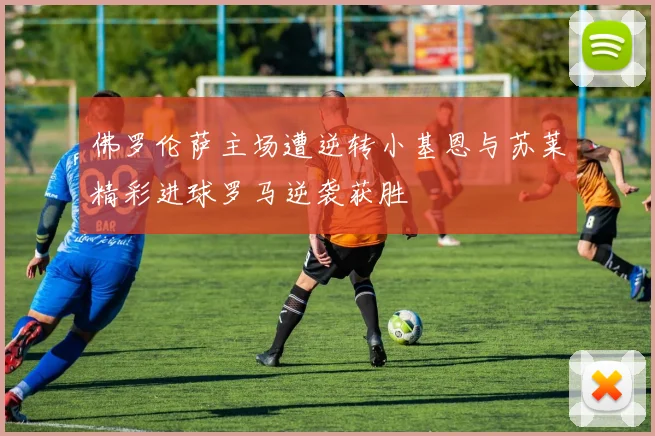 佛罗伦萨主场遭逆转小基恩与苏莱精彩进球罗马逆袭获胜