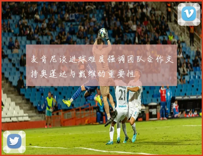 麦肯尼谈进球难度强调团队合作支持奥蓬达与戴维的重要性