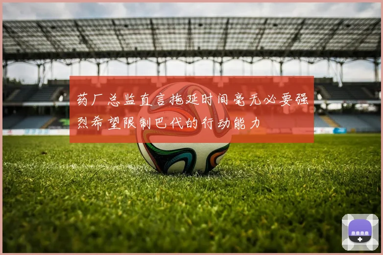 药厂总监直言拖延时间毫无必要强烈希望限制巴代的行动能力