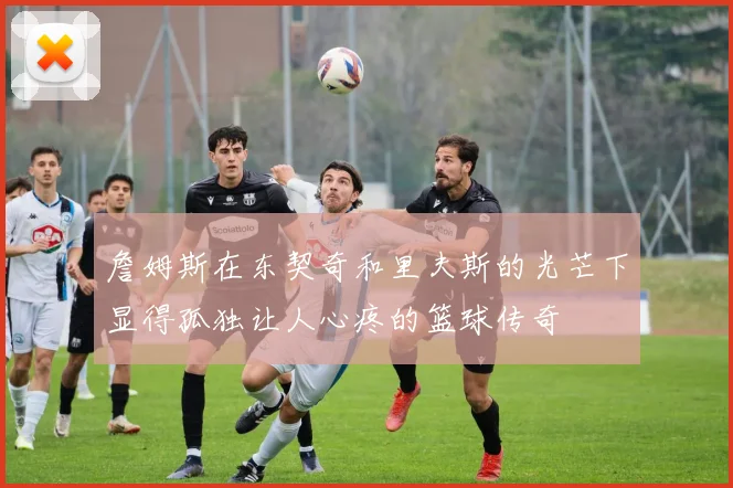 詹姆斯在东契奇和里夫斯的光芒下显得孤独让人心疼的篮球传奇