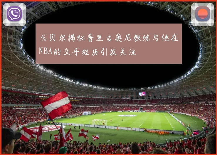 戈贝尔揭秘普里吉奥尼教练与他在NBA的交手经历引发关注