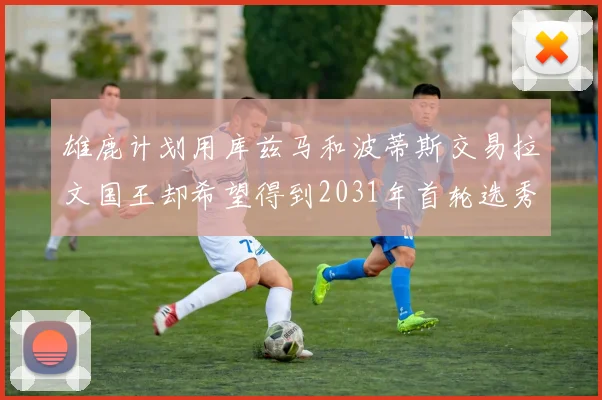 雄鹿计划用库兹马和波蒂斯交易拉文国王却希望得到2031年首轮选秀权